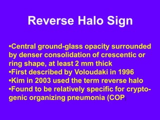 Reverse Halo Sign
•Central ground-glass opacity surrounded
by denser consolidation of crescentic or
ring shape, at least 2 mm thick
•First described by Voloudaki in 1996
•Kim in 2003 used the term reverse halo
•Found to be relatively specific for crypto-
genic organizing pneumonia (COP)
 