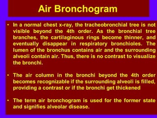 Air Bronchogram
• In a normal chest x-ray, the tracheobronchial tree is not
visible beyond the 4th order. As the bronchial tree
branches, the cartilaginous rings become thinner, and
eventually disappear in respiratory bronchioles. The
lumen of the bronchus contains air and the surrounding
alveoli contain air. Thus, there is no contrast to visualize
the bronchi.
• The air column in the bronchi beyond the 4th order
becomes recognizable if the surrounding alveoli is filled,
providing a contrast or if the bronchi get thickened
• The term air bronchogram is used for the former state
and signifies alveolar disease.
 
