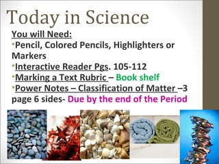 Today in Science
You will Need:
•Pencil, Colored Pencils, Highlighters or
Markers
•Interactive Reader Pgs. 105-112
•Marking a Text Rubric – Book shelf
•Power Notes – Classification of Matter –3
page 6 sides- Due by the end of the Period
 