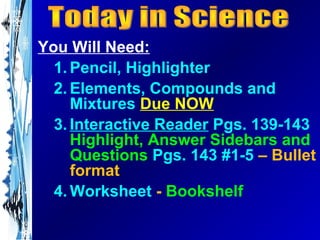 You Will Need:
  1. Pencil, Highlighter
  2. Elements, Compounds and
     Mixtures Due NOW
  3. Interactive Reader Pgs. 139-143
     Highlight, Answer Sidebars and
     Questions Pgs. 143 #1-5 – Bullet
     format
  4. Worksheet - Bookshelf
 