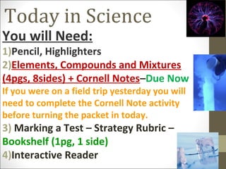 Today in Science

You will Need:

1)Pencil, Highlighters
2)Elements, Compounds and Mixtures
(4pgs, 8sides) + Cornell Notes–Due Now
If you were on a field trip yesterday you will
need to complete the Cornell Note activity
before turning the packet in today.

3) Marking a Test – Strategy Rubric –
Bookshelf (1pg, 1 side)
4)Interactive Reader

 