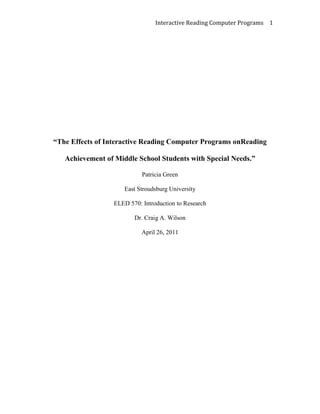 “The Effects of Interactive Reading Computer Programs on Reading Achievement of Middle School Students with Special Needs.”<br />Patricia Green<br />East Stroudsburg University<br />ELED 570: Introduction to Research<br />Dr. Craig A. Wilson<br />April 26, 2011<br />The Effects of Interactive Reading Computer Programs on Reading Achievement of Middle School Students with Special Needs<br />Introduction<br />The traditional education system focused the role of imparting knowledge to students solely on the teachers. Through the “chalk and talk” method, students were expected to listen attentively while the teacher imparts information in a clear and precise manner. The sole responsibility of the students was to record the information dictated in a manner that is understandable so that they will be able to retain it and record it when being tested (Roberts, 2009). Various developments in education led to the inclusion of technology that was integrated with the expectation of developing students’ learning capacity in a creative and innovative manner (Technology’s Impact on Learning, 2011). <br />The term “educational technology” surfaced in the 1960s, when instruction was coined with the experts in audiovisual to bring about a significant distinction between traditional education and educational technology. The major task during the 1960s for technologists and educational professionals surrounded defining the term “educational technology”, which had to include all areas of education to be integrated with the use of technology. In 1963, the first official definition of educational technology was publicized. Teachers defended their authority in the classroom by ensuring that they still maintained control of the content imparted to students and was not directed by technologists as to how to be successful at teaching through the use of technology. They found it very difficult to accept educational technology because of the change that would take place in their teaching style (Januszewski, 2001).<br />Students currently have access to a wealth of information that can be easily manipulated through the use of various computer programs to design text or graphics to produce the desired outcome (Technology’s Impact on Learning, 2011). The use of educational technology is evident in the present classroom environment as it appeals to the visual literacy of students. Curriculum planners support visual literacy because it appeals to the learning capabilities of all students (Januszewski, 2001). Reading is recognized as one of the core academic subjects for middle school students and requires extensive mastery of skills in order to do proficiently. However, there are students who lack the ability to master the skills required in a timely manner and therefore, requires the assistance of technology to strengthen their ability. Technology has weaved its components into the education system to perfect the art of learning (Martin, 2011).<br />Research Problem<br />The Effects of Interactive Reading Computer Programs on Reading Achievement of Middle School Students with Special Needs.<br />Research Questions<br />,[object Object]