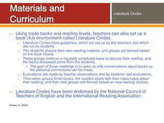 Literature Circles




     Using trade books and reading levels, teachers can also set up a
      book club environment called Literature Circles.
        o    Literature Circles have guidelines, which are set up by the teachers, but which
             are run by students.
        o    The students choose their own reading material, and groups are formed based
             on the book choice.
        o    These groups meet on a regularly scheduled basis to discuss their reading, and
             the topics discussed come from the students.
               • The goal of these meetings is to open up with conversations about books so
                  the personal connections can be made.
        o    Evaluations are made by teacher observations and by students’ self evaluations.
        o    Then when groups finish books, the readers share with their classmates about
             their reading, and then new groups are formed based on new reading choices.

     Literature Circles have been endorsed by the National Council of
      Teachers of English and the International Reading Association
Daniels, H. (2002).
 