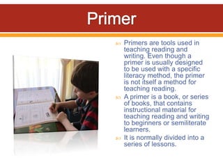    Primers are tools used in
    teaching reading and
    writing. Even though a
    primer is usually designed
    to be used with a specific
    literacy method, the primer
    is not itself a method for
    teaching reading.
   A primer is a book, or series
    of books, that contains
    instructional material for
    teaching reading and writing
    to beginners or semiliterate
    learners.
   It is normally divided into a
    series of lessons.
 