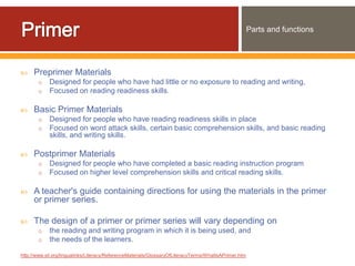 Parts and functions




    Preprimer Materials
       o    Designed for people who have had little or no exposure to reading and writing,
       o    Focused on reading readiness skills.

    Basic Primer Materials
       o    Designed for people who have reading readiness skills in place
       o    Focused on word attack skills, certain basic comprehension skills, and basic reading
            skills, and writing skills.

    Postprimer Materials
       o    Designed for people who have completed a basic reading instruction program
       o    Focused on higher level comprehension skills and critical reading skills.

    A teacher's guide containing directions for using the materials in the primer
     or primer series.

    The design of a primer or primer series will vary depending on
       o    the reading and writing program in which it is being used, and
       o    the needs of the learners.

http://www.sil.org/lingualinks/Literacy/ReferenceMaterials/GlossaryOfLiteracyTerms/WhatIsAPrimer.htm
 
