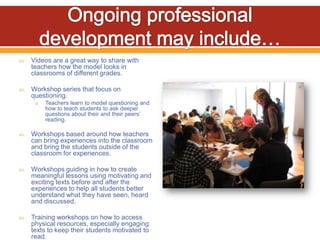    Videos are a great way to share with
    teachers how the model looks in
    classrooms of different grades.

   Workshop series that focus on
    questioning.
     o   Teachers learn to model questioning and
         how to teach students to ask deeper
         questions about their and their peers’
         reading.

   Workshops based around how teachers
    can bring experiences into the classroom
    and bring the students outside of the
    classroom for experiences.

   Workshops guiding in how to create
    meaningful lessons using motivating and
    exciting texts before and after the
    experiences to help all students better
    understand what they have seen, heard
    and discussed.

   Training workshops on how to access
    physical resources, especially engaging
    texts to keep their students motivated to
    read.
 