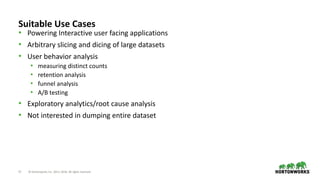 17 © Hortonworks Inc. 2011–2018. All rights reserved
Suitable Use Cases
• Powering Interactive user facing applications
• Arbitrary slicing and dicing of large datasets
• User behavior analysis
• measuring distinct counts
• retention analysis
• funnel analysis
• A/B testing
• Exploratory analytics/root cause analysis
• Not interested in dumping entire dataset
 