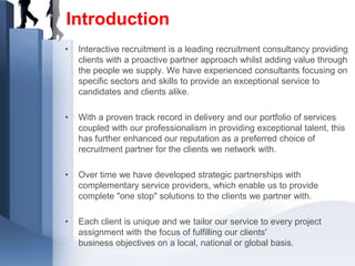 Introduction
•   Interactive recruitment is a leading recruitment consultancy providing
    clients with a proactive partner approach whilst adding value through
    the people we supply. We have experienced consultants focusing on
    specific sectors and skills to provide an exceptional service to
    candidates and clients alike.

•   With a proven track record in delivery and our portfolio of services
    coupled with our professionalism in providing exceptional talent, this
    has further enhanced our reputation as a preferred choice of
    recruitment partner for the clients we network with.

•   Over time we have developed strategic partnerships with
    complementary service providers, which enable us to provide
    complete "one stop" solutions to the clients we partner with.

•   Each client is unique and we tailor our service to every project
    assignment with the focus of fulfilling our clients'
    business objectives on a local, national or global basis.
 