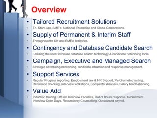 Overview
• Tailored Recruitment Solutions
•   To Start–ups, SME’s, National, Enterprise and Global Corporations.

• Supply of Permanent & Interim Staff
•   Throughout the UK and EMEA territories.

• Contingency and Database Candidate Search
•   Utilising the latest in house database search technology & candidate networking tools.

• Campaign, Executive and Managed Search
•   Strategic advertising/networking, candidate attraction and response management.

• Support Services
•   Regular Progress reporting, Employment law & HR Support, Psychometric testing,
    Reference checking, Interview workshops, Competitor Analysis, Salary bench-marking.

• Value Add
•   Induction training, Off site Interview Facilities, Out of Hours response, Recruitment
    Interview Open Days, Redundancy Counselling, Outsourced payroll.
 