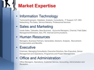 Market Expertise

• Information Technology
  Technical Engineers, Helpdesk, Analysts, Consultants, IT Support, ICT, MIS
  Networking, Pre Sales, Service Delivery, Professional Services.

• Sales and Marketing
  Inside Sales, Telesales, New Business, Accounts Managers, Channel, Field Sales
  Management/Directors, Seo, PR, Internal Communications.

• Human Resources
  Managers, Business Partners, Generalists, Advisors, Analysts, Recruitment,
  Compensation and Benefits.

• Executive
  Chairman, Managing Consultants, Executive Directors, Non Executive, Senior
  Management and Operations, Programme and Project Management.

• Office and Administration
  Office Managers, Operations, Customer Service, Accounting, Administration and
  Reception.
 