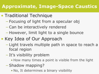 Approximate, Image-Space Caustics Traditional Technique Focusing of light from a specular obj Can be interactively rendered However, limit light to a single bounce Key Idea of Our Approach Light travels multiple path in space to reach a focal region It’s visibility problem How many times a point is visible from the light Shadow mapping? No, It determines a binary visibility 