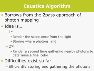 Caustics Algorithm Borrows from the 2pass approach of photon mapping Idea is… 1 st Render the scene once from the light Storing where photons land 2 nd Render a second time gathering nearby photons to determine a final color Difficulties exist so far Efficiently storing and gathering the photons 