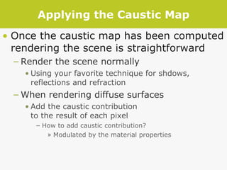 Applying the Caustic Map Once the caustic map has been computed rendering the scene is straightforward Render the scene normally Using your favorite technique for shdows, reflections and refraction When rendering diffuse surfaces Add the caustic contribution  to the result of each pixel How to add caustic contribution? Modulated by the material properties 