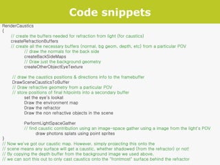 Code snippets RenderCaustics { // create the buffers needed for refraction from light (for caustics) createRefractionBuffers // create all the necessary buffers (normal, bg geom, depth, etc) from a particular POV // draw the normals for the back side createBackSideMaps // Draw just the background geometry createOtherObjectEyeTexture // draw the caustics positions & directions info to the framebuffer DrawSceneCausticsToBuffer // Draw refractive geometry from a particular POV // store positions of final hitpoints into a secondary buffer set the eye's lookat  Draw the environment map Draw the refractor Draw the non refractive objects in the scene PerformLightSpaceGather // find caustic contribution using an image-space gather using a image from the light's POV   draw photons splats using point sprites } // Now we've got our caustic map. However, simply projecting this onto the // scene means any surface will get a caustic, whether shadowed (from the refractor) or not! // By copying the depth buffer from the background image we used above, // we can sort this out to only cast caustics onto the "frontmost" surface behind the refractor 