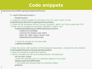 Code snippets DrawCausticsSceneWithLightSpaceGatheredPhotons { if ( needToRerenderCaustics )   RenderCaustics // create the buffers needed for refraction from the "eye's" point of view CreateRefractionBuffersForLightSpacePhotonGather  // create all the necessary buffers (normal, bg geom, depth, etc) from a particular POV // Draw just the background geometry (MacBeth, Dragon, etc)   DrawShadowedBackgroundWithLightSpaceCaustics DrawEnvironmentMap compute the shadow map matrix index into 'light-space caustic map' displayBackGroundGeometry   // draw the normals for the back side   createBackSideMaps // draw the scene, with caustics on the background geometry, refracted thru the refractor FinalDrawWithAlreadyComputedLightSpaceGather // takes the background geometry textures // (which includes one with accumulated photon contributions)   set the eye's lookat   //Draw the (background) non refractive objects in the scene   displayLargeTextureWithDepth   // Go ahead and actually draw the refractive object   glCallList } 