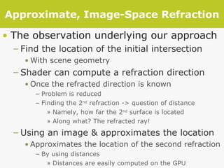 Approximate, Image-Space Refraction The observation underlying our approach Find the location of the initial intersection With scene geometry Shader can compute a refraction direction Once the refracted direction is known Problem is reduced Finding the 2 nd  refraction -> question of distance Namely, how far the 2 nd  surface is located Along what? The refracted ray! Using an image & approximates the location Approximates the location of the second refraction  By using distances  Distances are easily computed on the GPU 
