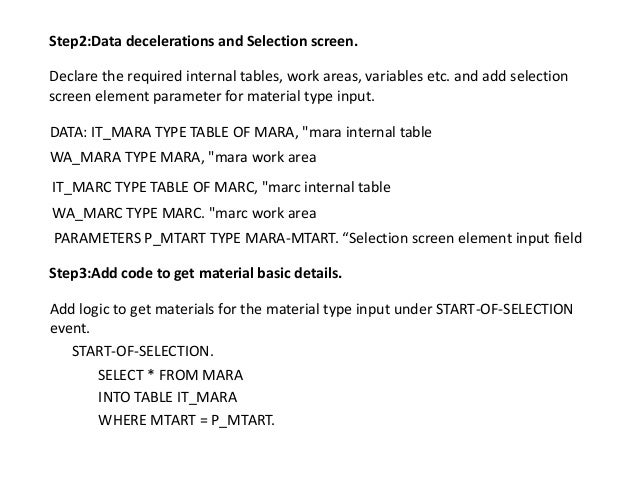 Step2:Data decelerations and Selection screen.
Declare the required internal tables, work areas, variables etc. and add selection
screen element parameter for material type input.
DATA: IT_MARA TYPE TABLE OF MARA, "mara internal table
WA_MARA TYPE MARA, "mara work area
IT_MARC TYPE TABLE OF MARC, "marc internal table
WA_MARC TYPE MARC. "marc work area
PARAMETERS P_MTART TYPE MARA-MTART. “Selection screen element input field
Step3:Add code to get material basic details.
Add logic to get materials for the material type input under START-OF-SELECTION
event.
START-OF-SELECTION.
SELECT * FROM MARA
INTO TABLE IT_MARA
WHERE MTART = P_MTART.
 