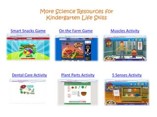 More Science Resources for
Kindergarten Life Skills
Smart Snacks Game On the Farm Game Muscles Activity
Dental Care Activity Plant Parts Activity 5 Senses Activity
 