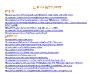 List of Resources
Math
http://www.ixl.com/math/practice/kindergarten-read-clocks-and-write-times
http://www.ixl.com/math/practice/kindergarten-count-money-pennies
http://pbskids.org/curiousgeorge/games/banana_411/banana_411.html
http://www.sesamestreet.org/game_player/-/pgpv/gameplayer/0/5af9a122-dec4-4f0b-bd75-
8a347996354b
http://nlvm.usu.edu/en/nav/frames_asid_184_g_1_t_2.html
http://www.pbs.org/parents/earlymath/prek_games_pattern.html
http://www.usmint.gov/kids/games/dollarDive/
Science
http://pbskids.org/sid/#/ISense
http://www.starfall.com/n/holiday/earthday/load.htm?f&n=main
http://www.hhmi.org/coolscience/forkids/vegquiz/plantparts.html
http://pbskids.org/sid/#/MysteryLunchbox
http://pbskids.org/sid/#/MixItUp
http://www.harcourtschool.com/activity/smiling/smiling.htm
http://pbskids.org/sid/sidsays.html
http://www.scholastic.com/downtoearth/ecards/
http://www.primarygames.com/puzzles/action/littlefarm/index.htm
http://www.colgate.com/app/Kids-World/US/Games-And-Activities.cvsp?Game=Orchard
http://www.sheppardsoftware.com/nutritionforkids/games/food_frenzy.htm
http://www.fossweb.com/modulesK-2/Trees/index.html
http://www.bornthinker.com/gtemplate.php?game=fearless_firefighter&t=g
 