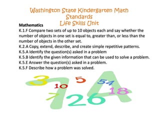Mathematics
K.1.F Compare two sets of up to 10 objects each and say whether the
number of objects in one set is equal to, greater than, or less than the
number of objects in the other set.
K.2.A Copy, extend, describe, and create simple repetitive patterns.
K.5.A Identify the question(s) asked in a problem
K.5.B Identify the given information that can be used to solve a problem.
K.5.E Answer the question(s) asked in a problem.
K.5.F Describe how a problem was solved.
Washington State Kindergarten Math
Standards
Life Skills Unit
 