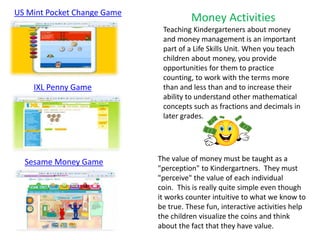 IXL Penny Game
US Mint Pocket Change Game
Money Activities
Teaching Kindergarteners about money
and money management is an important
part of a Life Skills Unit. When you teach
children about money, you provide
opportunities for them to practice
counting, to work with the terms more
than and less than and to increase their
ability to understand other mathematical
concepts such as fractions and decimals in
later grades.
The value of money must be taught as a
"perception" to Kindergartners. They must
"perceive" the value of each individual
coin. This is really quite simple even though
it works counter intuitive to what we know to
be true. These fun, interactive activities help
the children visualize the coins and think
about the fact that they have value.
Sesame Money Game
 