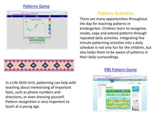 Patterns Game
PBS Pattern Game
Pattern Activities
There are many opportunities throughout
the day for teaching patterns in
kindergarten. Children learn to recognize,
create, copy and extend patterns through
repeated daily activities. Integrating five
minute patterning activities into a daily
schedule is not only fun for the children, but
also helps them to be aware of patterns in
their daily surroundings.
In a Life Skills Unit, patterning can help with
teaching about memorizing of important
facts, such as phone numbers and
directions, or even dressing yourself.
Pattern recognition is very important to
teach at a young age.
 