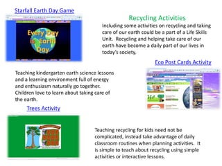 Starfall Earth Day Game
Eco Post Cards Activity
Trees Activity
Teaching recycling for kids need not be
complicated, instead take advantage of daily
classroom routines when planning activities. It
is simple to teach about recycling using simple
activities or interactive lessons.
Teaching kindergarten earth science lessons
and a learning environment full of energy
and enthusiasm naturally go together.
Children love to learn about taking care of
the earth.
Recycling Activities
Including some activities on recycling and taking
care of our earth could be a part of a Life Skills
Unit. Recycling and helping take care of our
earth have become a daily part of our lives in
today’s society.
 