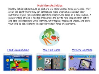Food Groups Game Mix-it-up Game Mystery Lunchbox
Nutrition Activities
Healthy eating habits should be part of a Life Skills Unit for Kindergarteners. They
are at the point where they can control and make smart choices about their
nutritional intake. Once children start kindergarten, life takes on a new routine. A
regular intake of food is needed throughout the day to help keep children active
and able to concentrate while learning. Offer regular meals and snacks, and allow
your child to eat according to appetite without force or arguments.
 
