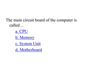 The main circuit board of the computer is
called…
a. CPU
b. Memory
c. System Unit
d. Motherboard
 