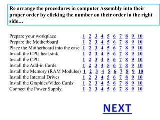 Re arrange the procedures in computer Assembly into their
proper order by clicking the number on their order in the right
side…
Prepare your workplace 1 2 3 4 5 6 7 8 9 10
Prepare the Motherboard 1 2 3 4 5 6 7 8 9 10
Place the Motherboard into the case 1 2 3 4 5 6 7 8 9 10
Install the CPU heat sink 1 2 3 4 5 6 7 8 9 10
Install the CPU 1 2 3 4 5 6 7 8 9 10
Install the Add-in Cards 1 2 3 4 5 6 7 8 9 10
Install the Memory (RAM Modules) 1 2 3 4 5 6 7 8 9 10
Install the Internal Drives 1 2 3 4 5 6 7 8 9 10
Install the Graphics/Video Cards 1 2 3 4 5 6 7 8 9 10
Connect the Power Supply. 1 2 3 4 5 6 7 8 9 10
 