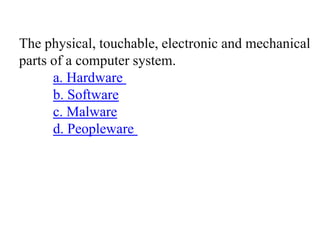 The physical, touchable, electronic and mechanical
parts of a computer system.
a. Hardware
b. Software
c. Malware
d. Peopleware
 