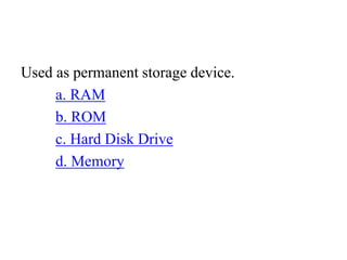 Used as permanent storage device.
a. RAM
b. ROM
c. Hard Disk Drive
d. Memory
 