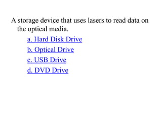 A storage device that uses lasers to read data on
the optical media.
a. Hard Disk Drive
b. Optical Drive
c. USB Drive
d. DVD Drive
 