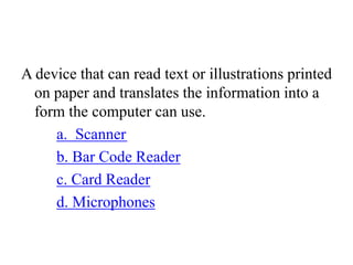 A device that can read text or illustrations printed
on paper and translates the information into a
form the computer can use.
a. Scanner
b. Bar Code Reader
c. Card Reader
d. Microphones
 
