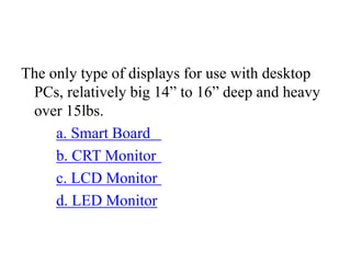 The only type of displays for use with desktop
PCs, relatively big 14” to 16” deep and heavy
over 15lbs.
a. Smart Board
b. CRT Monitor
c. LCD Monitor
d. LED Monitor
 
