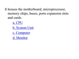 It houses the motherboard, microprocessor,
memory chips, buses, ports expansion slots
and cards.
a. CPU
b. System Unit
c. Computer
d. Monitor
 