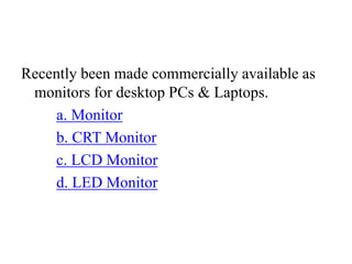 Recently been made commercially available as
monitors for desktop PCs & Laptops.
a. Monitor
b. CRT Monitor
c. LCD Monitor
d. LED Monitor
 