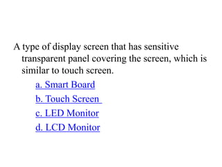A type of display screen that has sensitive
transparent panel covering the screen, which is
similar to touch screen.
a. Smart Board
b. Touch Screen
c. LED Monitor
d. LCD Monitor
 