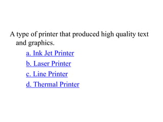 A type of printer that produced high quality text
and graphics.
a. Ink Jet Printer
b. Laser Printer
c. Line Printer
d. Thermal Printer
 