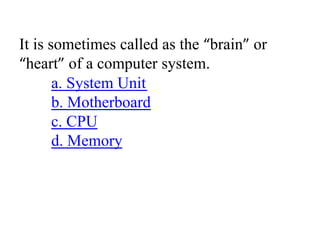 It is sometimes called as the “brain” or
“heart” of a computer system.
a. System Unit
b. Motherboard
c. CPU
d. Memory
 