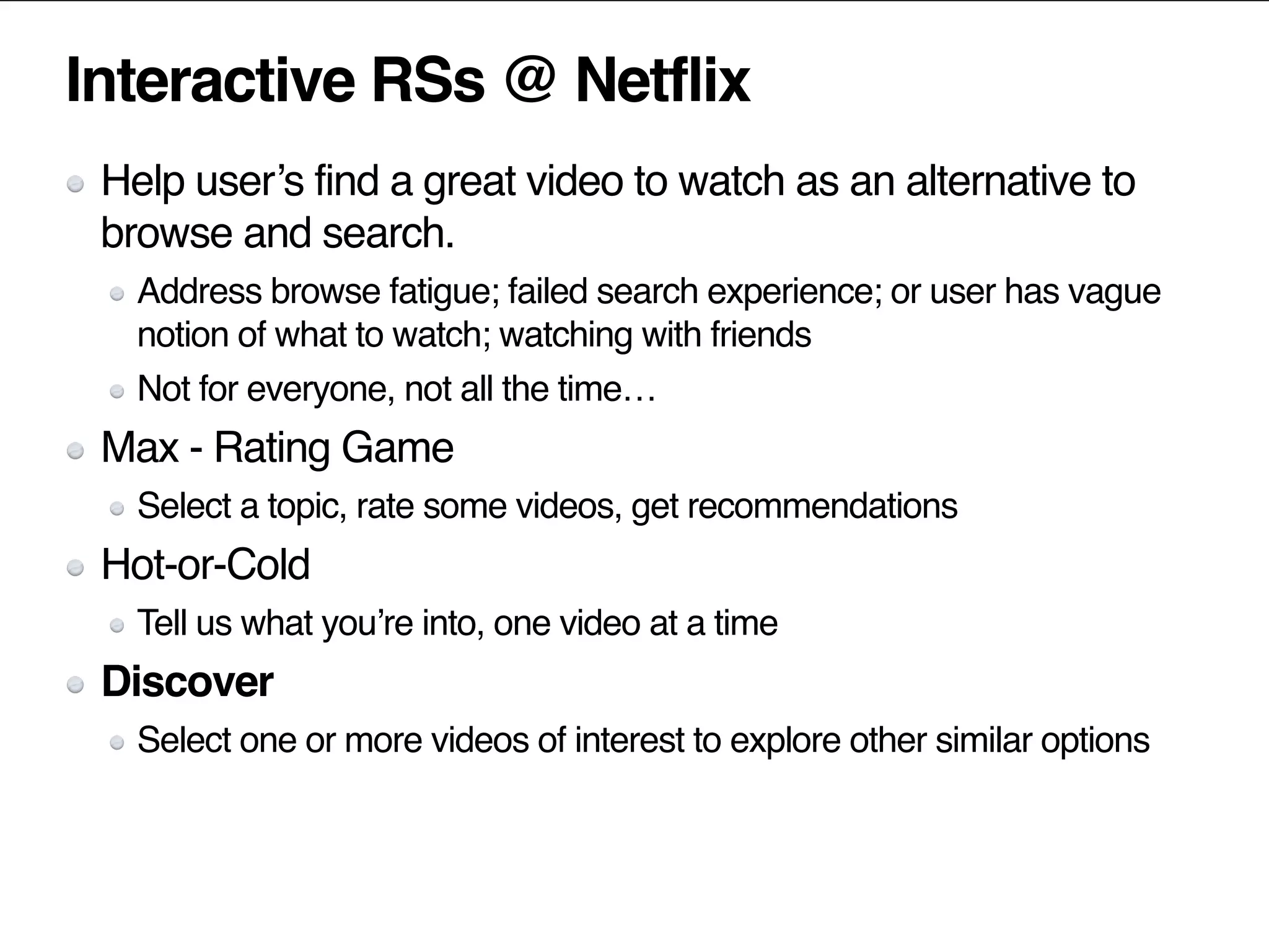 Interactive RSs @ Netflix
Help user’s find a great video to watch as an alternative to
browse and search.
Address browse fatigue; failed search experience; or user has vague
notion of what to watch; watching with friends
Not for everyone, not all the time…
Max - Rating Game
Select a topic, rate some videos, get recommendations
Hot-or-Cold
Tell us what you’re into, one video at a time
Discover
Select one or more videos of interest to explore other similar options
 