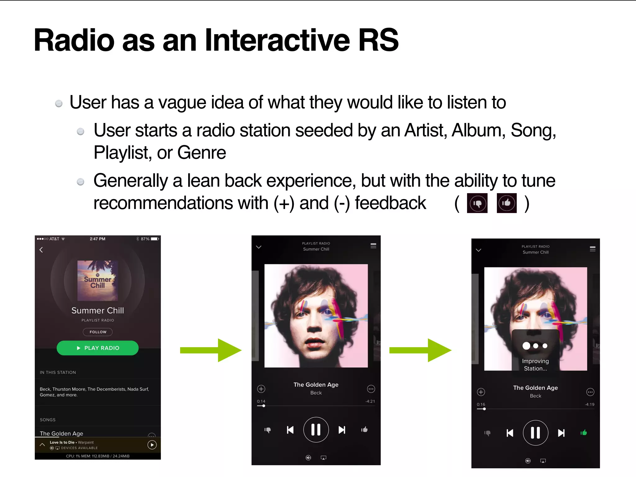Radio as an Interactive RS
User has a vague idea of what they would like to listen to
User starts a radio station seeded by an Artist, Album, Song,
Playlist, or Genre
Generally a lean back experience, but with the ability to tune
recommendations with (+) and (-) feedback ( )
 