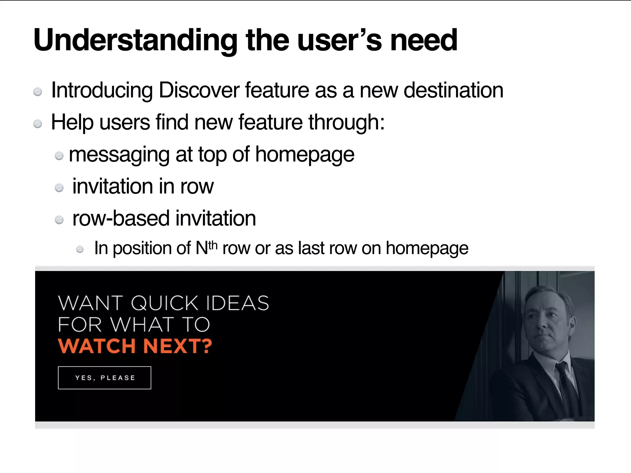 Understanding the user’s need
Introducing Discover feature as a new destination
Help users find new feature through:
messaging at top of homepage
invitation in row
row-based invitation
In position of Nth row or as last row on homepage
 
