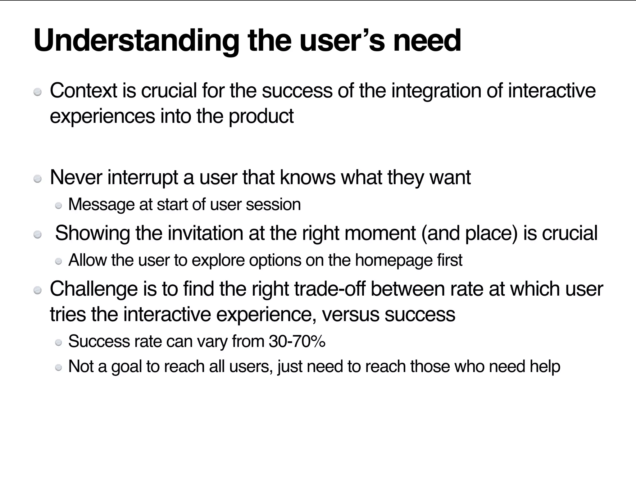 Understanding the user’s need
Context is crucial for the success of the integration of interactive
experiences into the product
Never interrupt a user that knows what they want
Message at start of user session
Showing the invitation at the right moment (and place) is crucial
Allow the user to explore options on the homepage first
Challenge is to find the right trade-off between rate at which user
tries the interactive experience, versus success
Success rate can vary from 30-70%
Not a goal to reach all users, just need to reach those who need help
 