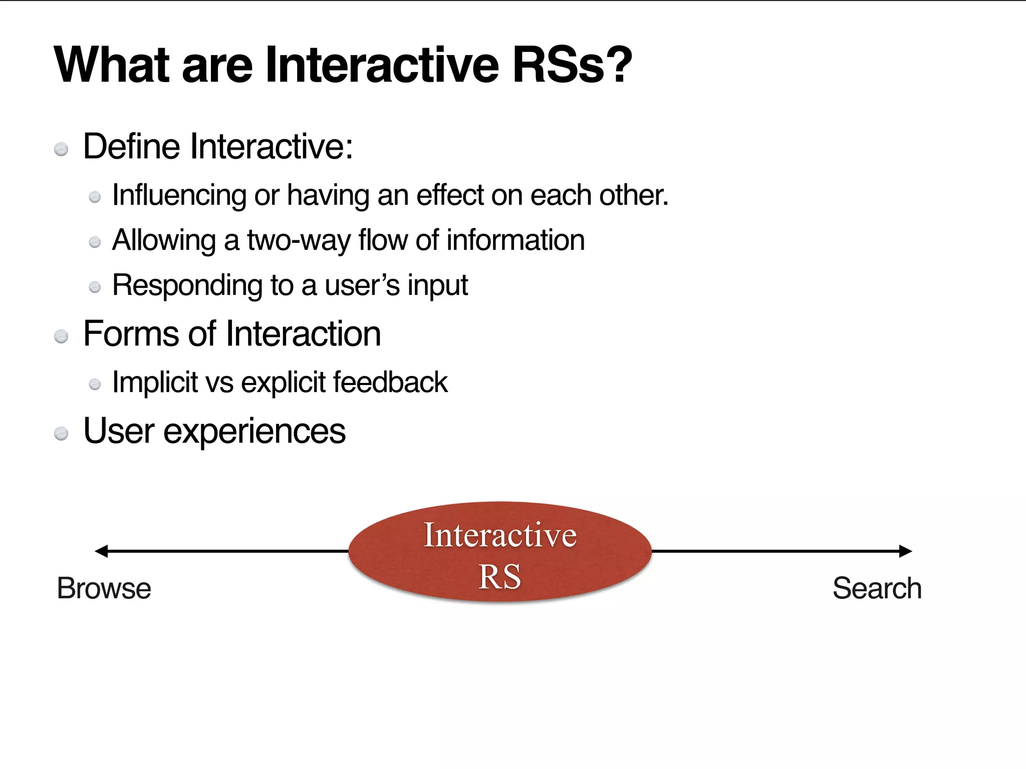 What are Interactive RSs?
Define Interactive:
Influencing or having an effect on each other.
Allowing a two-way flow of information
Responding to a user’s input
Forms of Interaction
Implicit vs explicit feedback
User experiences
SearchBrowse
Interactive
RS
 