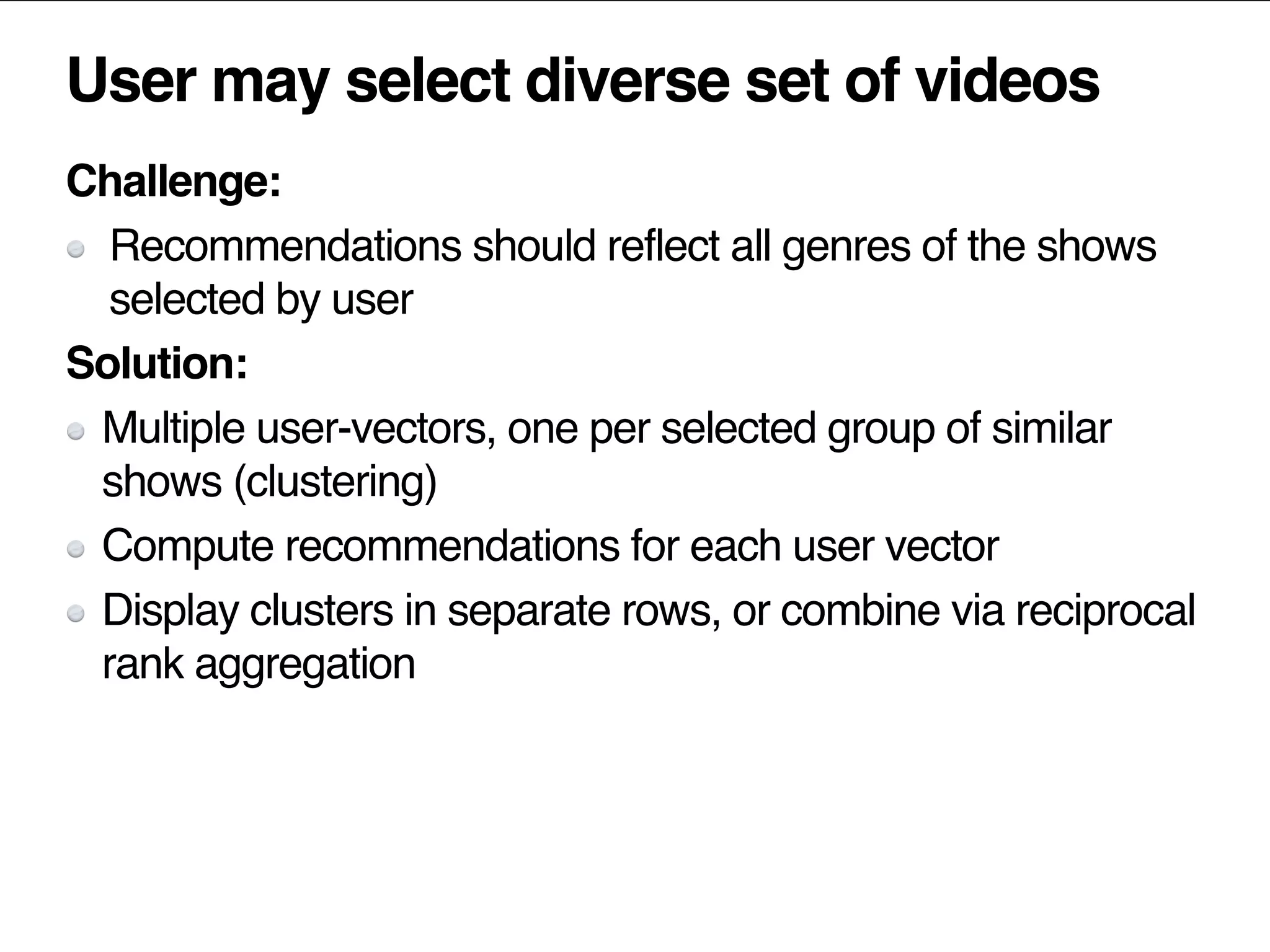 User may select diverse set of videos
Challenge:
Recommendations should reflect all genres of the shows
selected by user
Solution:
Multiple user-vectors, one per selected group of similar
shows (clustering)
Compute recommendations for each user vector
Display clusters in separate rows, or combine via reciprocal
rank aggregation
 