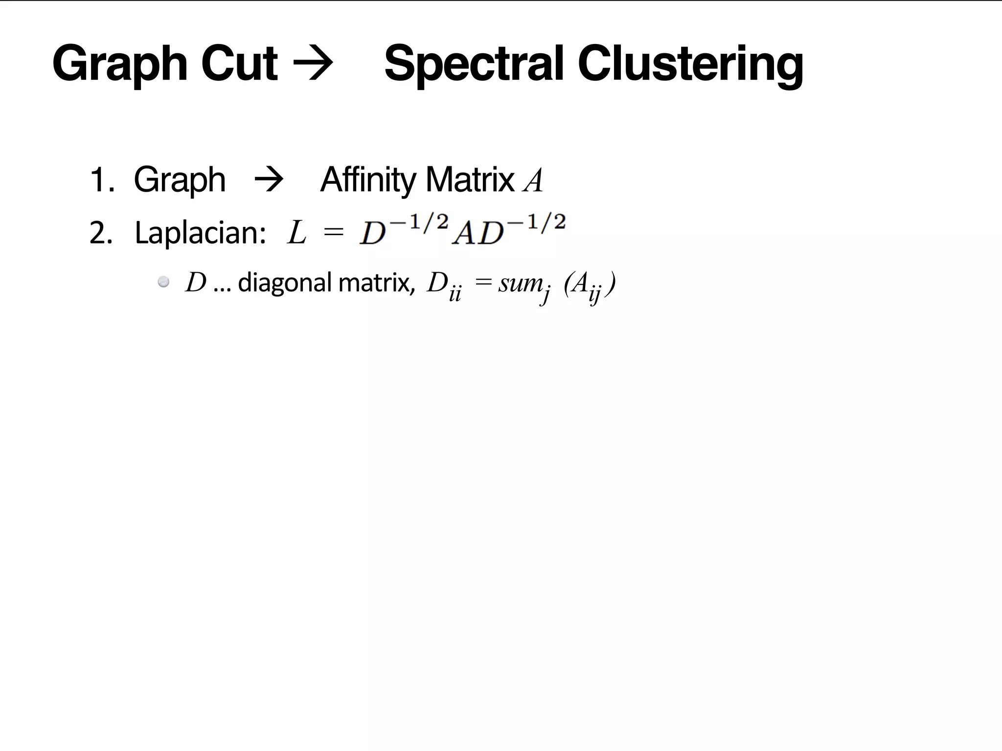 Graph Cut à Spectral Clustering
1. Graph à Affinity Matrix A	
  
2.	
  	
  	
  Laplacian:	
  	
   L =	
  	
  
D …	
  diagonal	
  matrix,	
  	
  D = sum (A )
popularity	
  removed	
  prior	
  to	
  factorization	
  
3.	
  	
  	
  factorize	
  the	
  Laplacian	
  L
4.	
  	
  	
  normalize	
  the	
  latent	
  vectors	
  
5.	
  	
  	
  (kmeans)	
  clustering	
  of	
  latent	
  vectors	
  
ii j ij
 