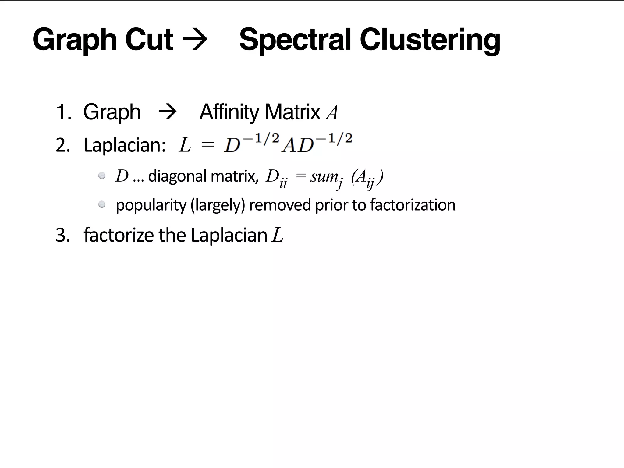 Graph Cut à Spectral Clustering
1. Graph à Affinity Matrix A	
  
2.	
  	
  	
  Laplacian:	
  	
   L =	
  	
  
D …	
  diagonal	
  matrix,	
  	
  D = sum (A )
popularity	
  (largely)	
  removed	
  prior	
  to	
  factorization	
  
3.	
  	
  	
  factorize	
  the	
  Laplacian	
  L
4.	
  	
  	
  normalize	
  the	
  latent	
  vectors	
  
5.	
  	
  	
  (kmeans)	
  clustering	
  of	
  latent	
  vectors	
  
ii j ij
 
