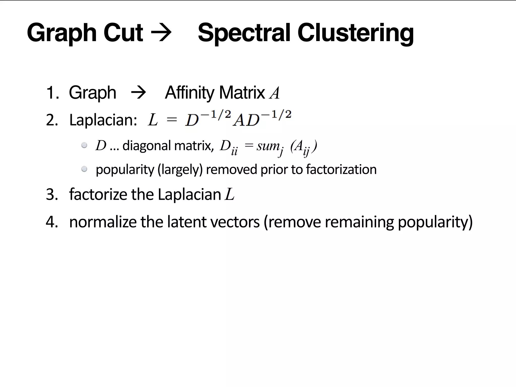 Graph Cut à Spectral Clustering
1. Graph à Affinity Matrix A	
  
2.	
  	
  	
  Laplacian:	
  	
   L =	
  	
  
D …	
  diagonal	
  matrix,	
  	
  D = sum (A )
popularity	
  (largely)	
  removed	
  prior	
  to	
  factorization	
  
3.	
  	
  	
  factorize	
  the	
  Laplacian	
  L
4.	
  	
  	
  normalize	
  the	
  latent	
  vectors	
  (remove	
  remaining	
  popularity)	
  
5.	
  	
  	
  (kmeans)	
  clustering	
  of	
  latent	
  vectors	
  
ii j ij
 