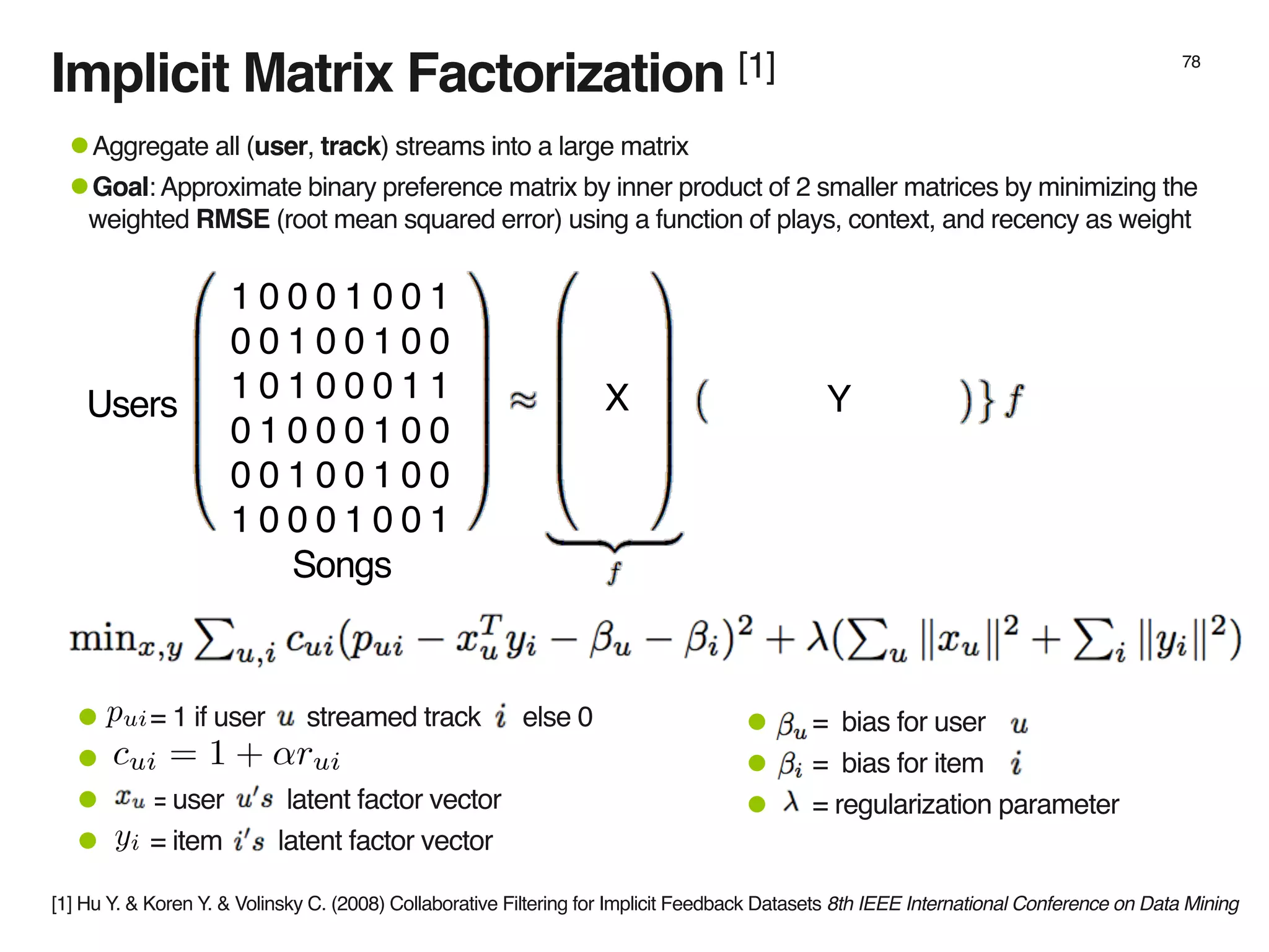 Implicit Matrix Factorization [1] 78
1 0 0 0 1 0 0 1
0 0 1 0 0 1 0 0
1 0 1 0 0 0 1 1
0 1 0 0 0 1 0 0
0 0 1 0 0 1 0 0
1 0 0 0 1 0 0 1
•Aggregate all (user, track) streams into a large matrix
•Goal: Approximate binary preference matrix by inner product of 2 smaller matrices by minimizing the
weighted RMSE (root mean squared error) using a function of plays, context, and recency as weight
X YUsers
Songs
• = bias for user
• = bias for item
• = regularization parameter
• = 1 if user streamed track else 0
•
• = user latent factor vector
• = item latent factor vector
[1] Hu Y. & Koren Y. & Volinsky C. (2008) Collaborative Filtering for Implicit Feedback Datasets 8th IEEE International Conference on Data Mining
 